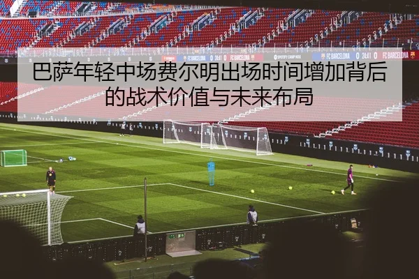 巴萨年轻中场费尔明出场时间增加背后的战术价值与未来布局