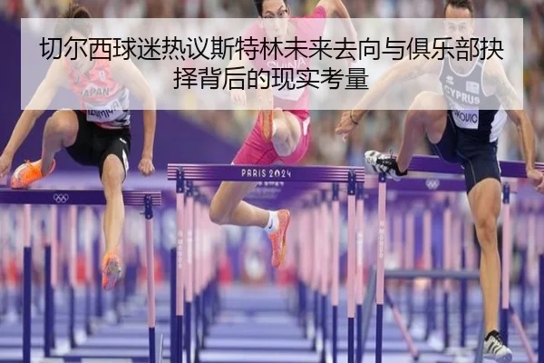 切尔西球迷热议斯特林未来去向与俱乐部抉择背后的现实考量